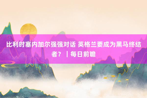 比利时塞内加尔强强对话 英格兰要成为黑马终结者？｜每日前瞻