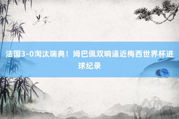 法国3-0淘汰瑞典！姆巴佩双响逼近梅西世界杯进球纪录