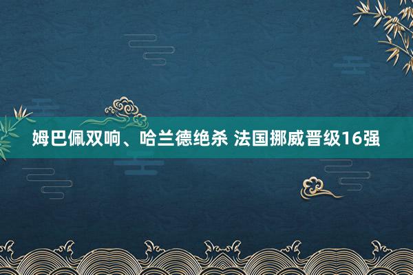 姆巴佩双响、哈兰德绝杀 法国挪威晋级16强