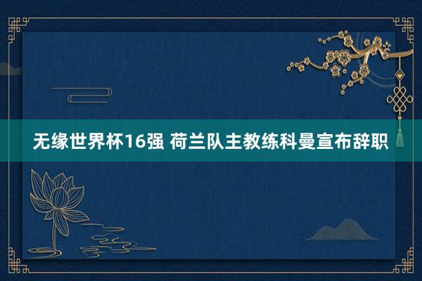无缘世界杯16强 荷兰队主教练科曼宣布辞职