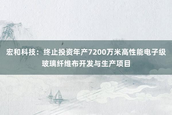 宏和科技：终止投资年产7200万米高性能电子级玻璃纤维布开发与生产项目