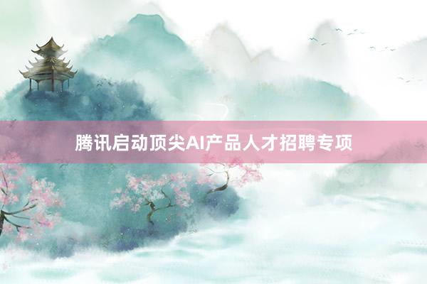 腾讯启动顶尖AI产品人才招聘专项
