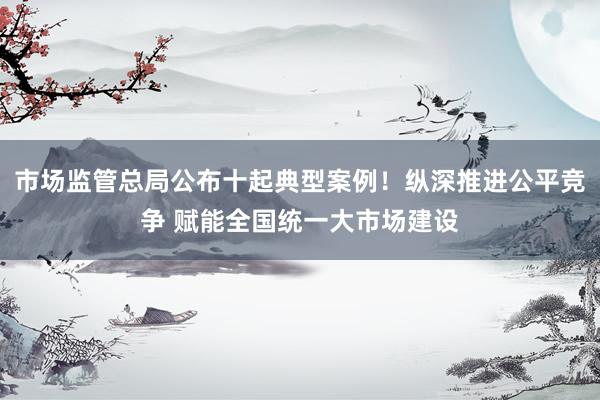 市场监管总局公布十起典型案例！纵深推进公平竞争 赋能全国统一大市场建设