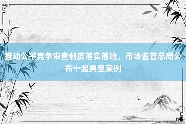 推动公平竞争审查制度落实落地，市场监管总局公布十起典型案例