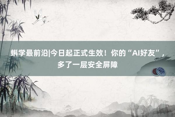 蝌学最前沿|今日起正式生效！你的“AI好友”，多了一层安全屏障