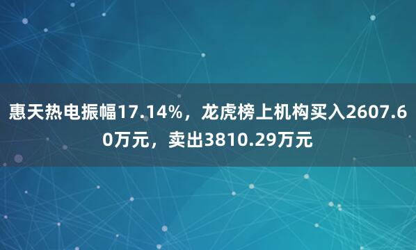 惠天热电振幅17.14%，龙虎榜上机构买入2607.60万元，卖出3810.29万元