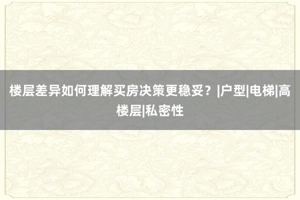 楼层差异如何理解买房决策更稳妥？|户型|电梯|高楼层|私密性