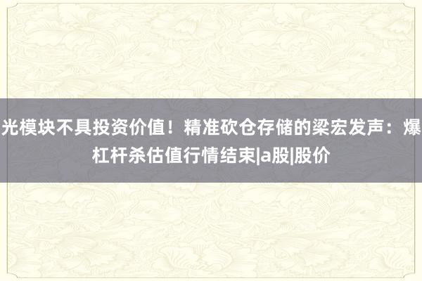 光模块不具投资价值！精准砍仓存储的梁宏发声：爆杠杆杀估值行情结束|a股|股价