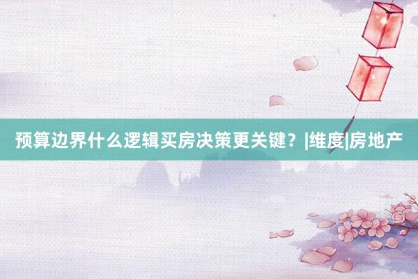 预算边界什么逻辑买房决策更关键？|维度|房地产