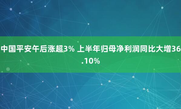 中国平安午后涨超3% 上半年归母净利润同比大增36.10%