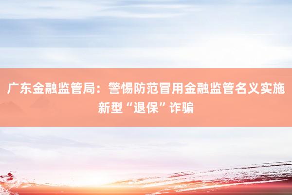 广东金融监管局：警惕防范冒用金融监管名义实施新型“退保”诈骗