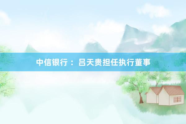 中信银行 ：吕天贵担任执行董事