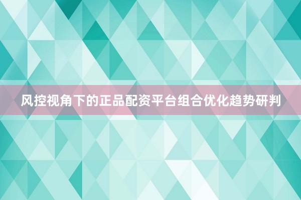 风控视角下的正品配资平台组合优化趋势研判