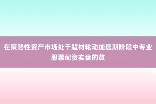 在策略性资产市场处于题材轮动加速期阶段中专业股票配资实盘的数