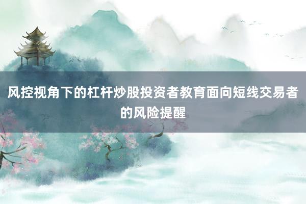 风控视角下的杠杆炒股投资者教育面向短线交易者的风险提醒