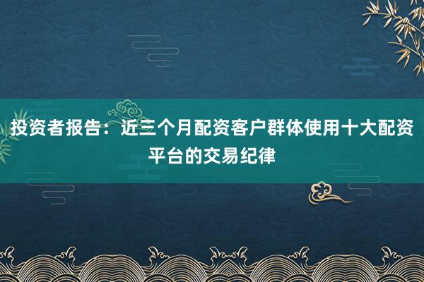 投资者报告：近三个月配资客户群体使用十大配资平台的交易纪律