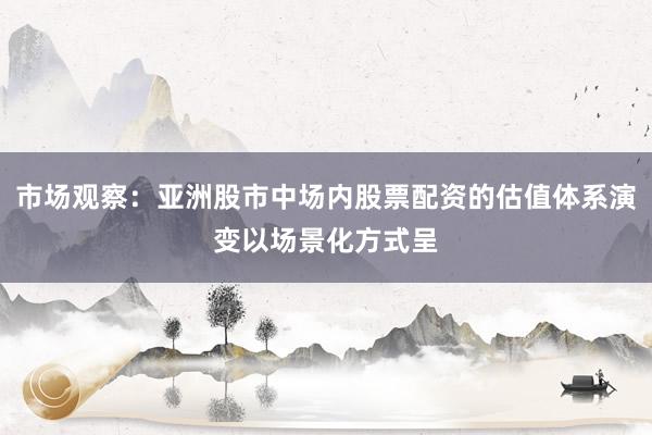 市场观察：亚洲股市中场内股票配资的估值体系演变以场景化方式呈