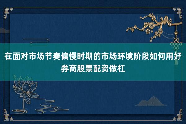在面对市场节奏偏慢时期的市场环境阶段如何用好券商股票配资做杠