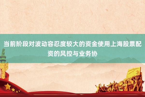 当前阶段对波动容忍度较大的资金使用上海股票配资的风控与业务协