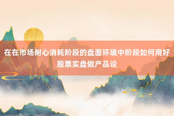 在在市场耐心消耗阶段的盘面环境中阶段如何用好股票实盘做产品设