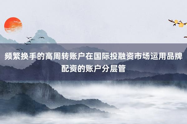 频繁换手的高周转账户在国际投融资市场运用品牌配资的账户分层管