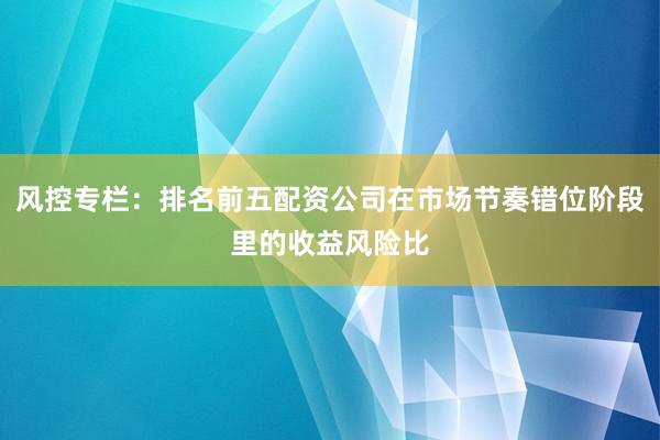 风控专栏：排名前五配资公司在市场节奏错位阶段里的收益风险比