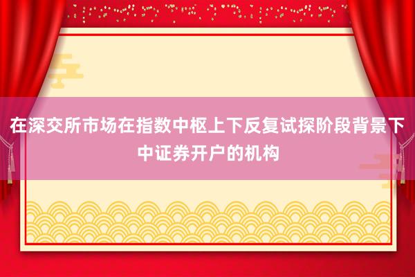 在深交所市场在指数中枢上下反复试探阶段背景下中证券开户的机构