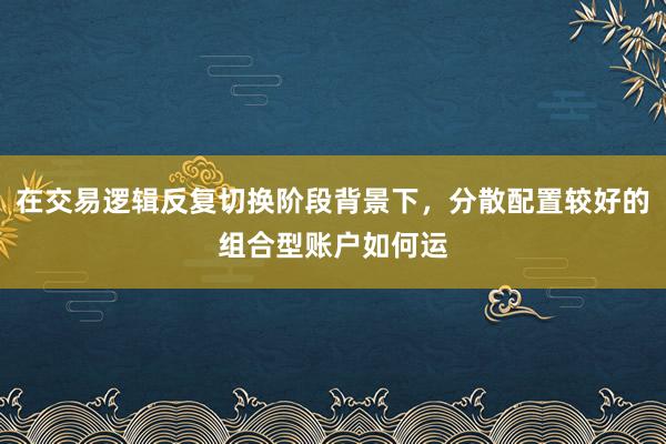 在交易逻辑反复切换阶段背景下，分散配置较好的组合型账户如何运