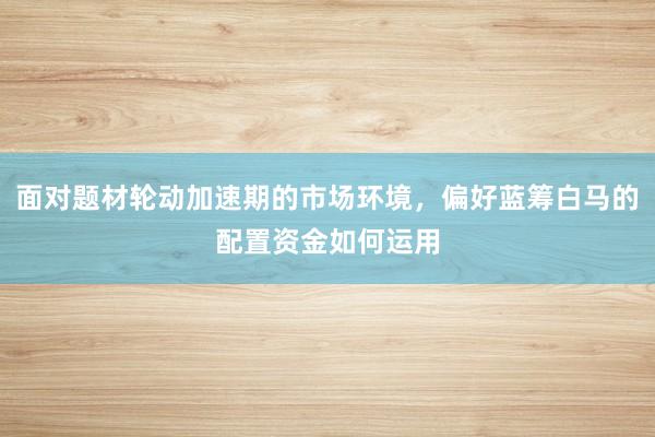面对题材轮动加速期的市场环境，偏好蓝筹白马的配置资金如何运用
