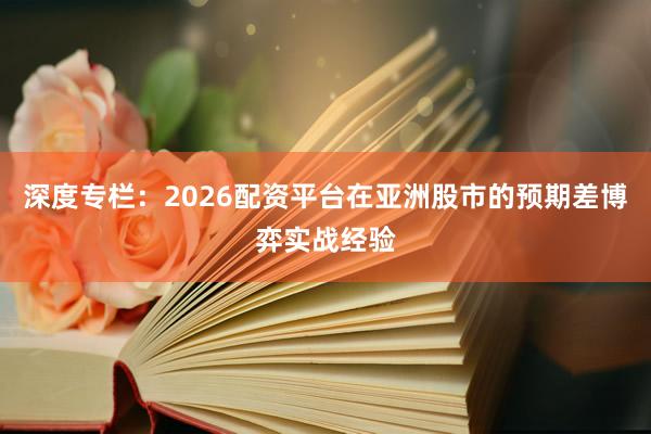 深度专栏：2026配资平台在亚洲股市的预期差博弈实战经验