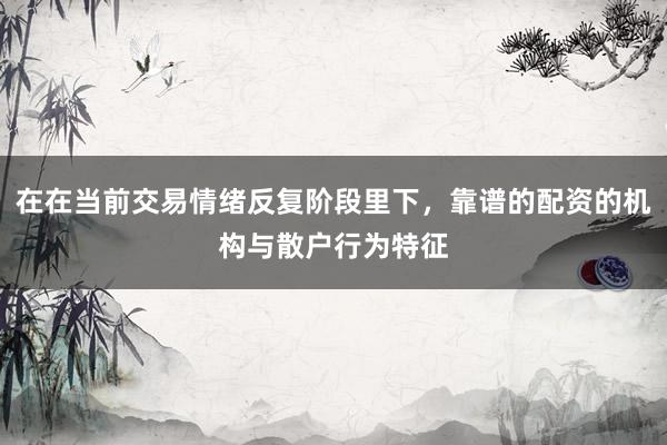 在在当前交易情绪反复阶段里下，靠谱的配资的机构与散户行为特征