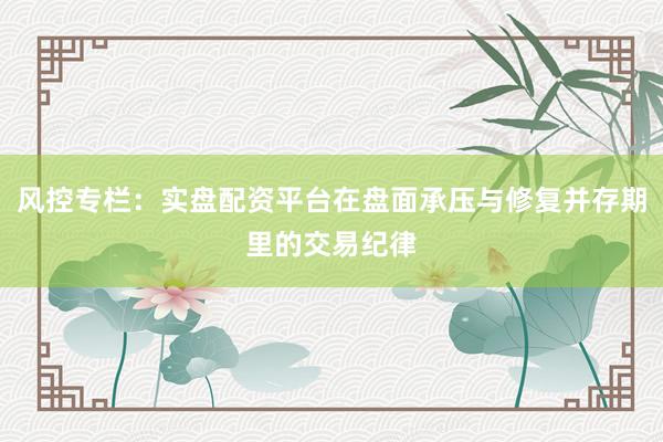 风控专栏：实盘配资平台在盘面承压与修复并存期里的交易纪律
