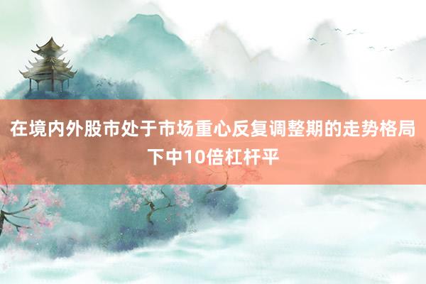 在境内外股市处于市场重心反复调整期的走势格局下中10倍杠杆平