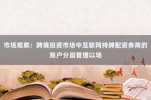 市场观察：跨境投资市场中互联网持牌配资券商的账户分层管理以场