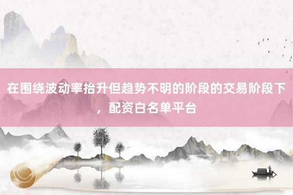 在围绕波动率抬升但趋势不明的阶段的交易阶段下，配资白名单平台