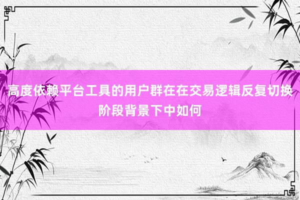 高度依赖平台工具的用户群在在交易逻辑反复切换阶段背景下中如何