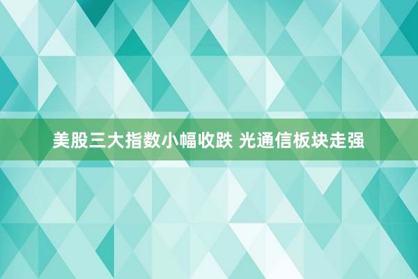 美股三大指数小幅收跌 光通信板块走强