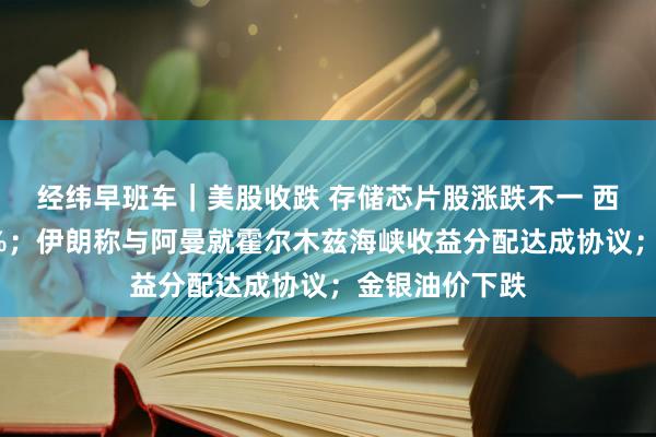 经纬早班车｜美股收跌 存储芯片股涨跌不一 西部数据涨超4%；伊朗称与阿曼就霍尔木兹海峡收益分配达成协议；金银油价下跌