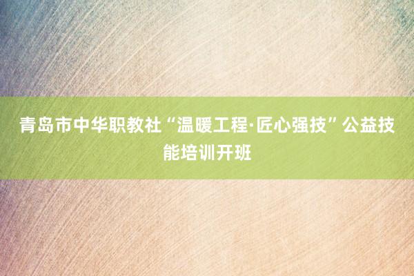 青岛市中华职教社“温暖工程·匠心强技”公益技能培训开班