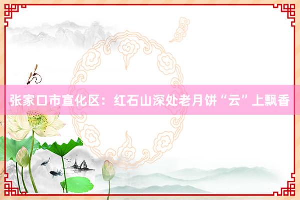 张家口市宣化区：红石山深处老月饼“云”上飘香