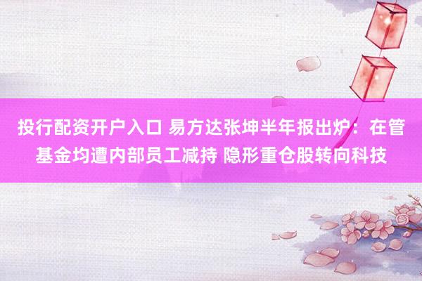 投行配资开户入口 易方达张坤半年报出炉：在管基金均遭内部员工减持 隐形重仓股转向科技