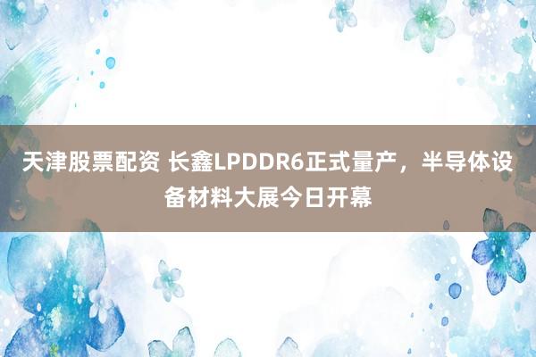 天津股票配资 长鑫LPDDR6正式量产，半导体设备材料大展今日开幕