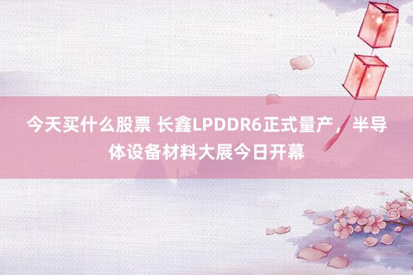 今天买什么股票 长鑫LPDDR6正式量产，半导体设备材料大展今日开幕