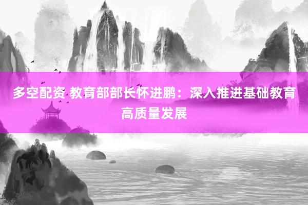 多空配资 教育部部长怀进鹏：深入推进基础教育高质量发展