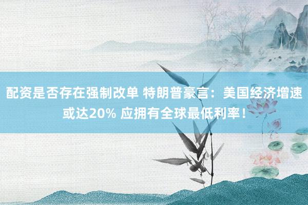 配资是否存在强制改单 特朗普豪言：美国经济增速或达20% 应拥有全球最低利率！