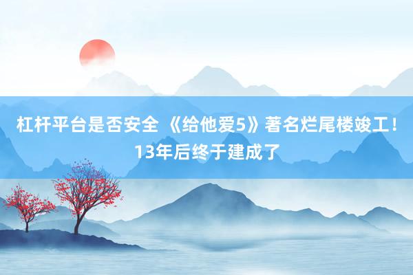 杠杆平台是否安全 《给他爱5》著名烂尾楼竣工！13年后终于建成了