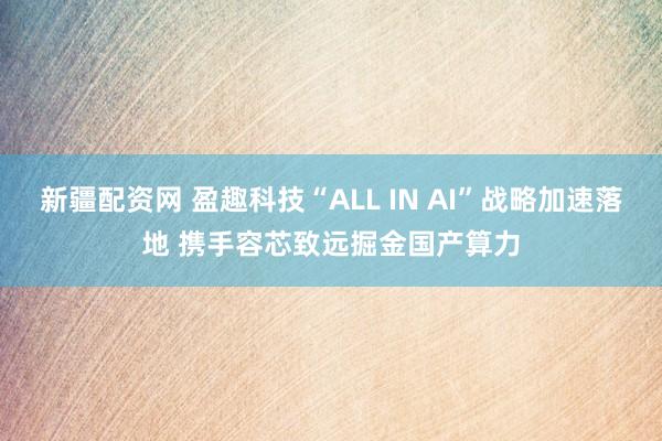 新疆配资网 盈趣科技“ALL IN AI”战略加速落地 携手容芯致远掘金国产算力
