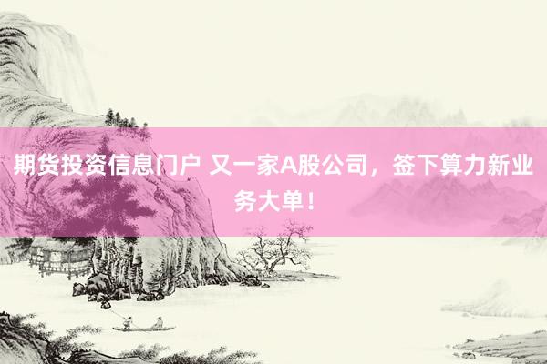 期货投资信息门户 又一家A股公司，签下算力新业务大单！