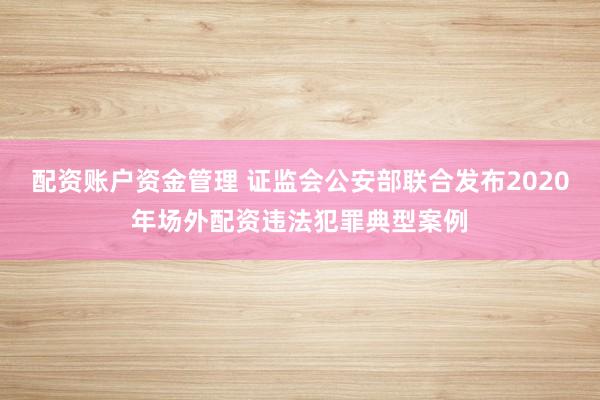 配资账户资金管理 证监会公安部联合发布2020年场外配资违法犯罪典型案例