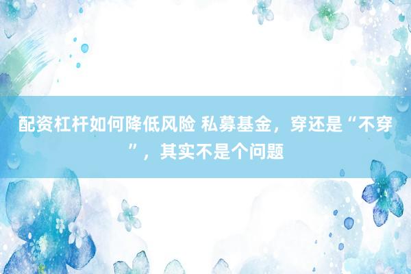 配资杠杆如何降低风险 私募基金，穿还是“不穿”，其实不是个问题